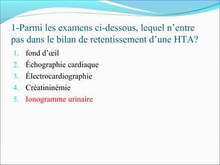 1-Parmi les examens ci-dessous, lequel n’entre
pas dans le bilan de retentissement d’une HTA?
1. fond d’œil
2. Échographie cardiaque
3. Électrocardiographie
4. Créatininémie
5. Ionogramme urinaire
 