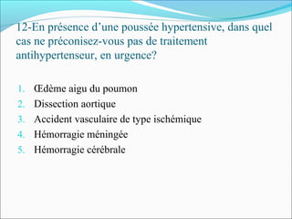 12-En présence d’une poussée hypertensive, dans quel
cas ne préconisez-vous pas de traitement
antihypertenseur, en urgence?
1. Œdème aigu du poumon
2. Dissection aortique
3. Accident vasculaire de type ischémique
4. Hémorragie méningée
5. Hémorragie cérébrale
 