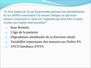 14_Une femme de 56 ans hypertendue présente une déstabilisation
de ses chiffres tensionnels à la mesure clinique sur plusieurs
mesures consécutives. Quel est l’argument qui peut faire évoquer
en plus une origine rénovasculaire?
1. Sexe féminin
2. L’âge de la patiente
3. Dégradation simultanée de sa fonction rénale
4. Variabilité importante des mesures sur Holter PA
5. ATCD familiaux d’HTA
 