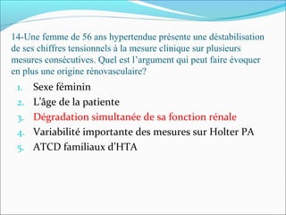 14-Une femme de 56 ans hypertendue présente une déstabilisation
de ses chiffres tensionnels à la mesure clinique sur plusieurs
mesures consécutives. Quel est l’argument qui peut faire évoquer
en plus une origine rénovasculaire?
1. Sexe féminin
2. L’âge de la patiente
3. Dégradation simultanée de sa fonction rénale
4. Variabilité importante des mesures sur Holter PA
5. ATCD familiaux d’HTA
 