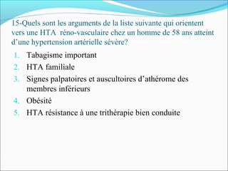 15-Quels sont les arguments de la liste suivante qui orientent
vers une HTA réno-vasculaire chez un homme de 58 ans atteint
d’une hypertension artérielle sévère?
1. Tabagisme important
2. HTA familiale
3. Signes palpatoires et auscultoires d’athérome des
membres inférieurs
4. Obésité
5. HTA résistance à une trithérapie bien conduite
 