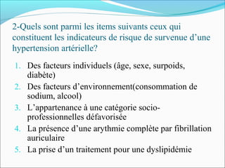 2-Quels sont parmi les items suivants ceux qui
constituent les indicateurs de risque de survenue d’une
hypertension artérielle?
1. Des facteurs individuels (âge, sexe, surpoids,
diabète)
2. Des facteurs d’environnement(consommation de
sodium, alcool)
3. L’appartenance à une catégorie socio-
professionnelles défavorisée
4. La présence d’une arythmie complète par fibrillation
auriculaire
5. La prise d’un traitement pour une dyslipidémie
 