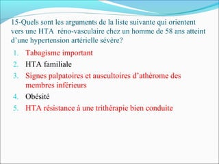 15-Quels sont les arguments de la liste suivante qui orientent
vers une HTA réno-vasculaire chez un homme de 58 ans atteint
d’une hypertension artérielle sévère?
1. Tabagisme important
2. HTA familiale
3. Signes palpatoires et auscultoires d’athérome des
membres inférieurs
4. Obésité
5. HTA résistance à une trithérapie bien conduite
 