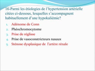 16-Parmi les étiologies de l’hypertension artérielle
citées ci-dessous, lesquelles s’accompagnent
habituellement d’une hypokaliémie?
1. Adénome de Conn
2. Phéochromocytome
3. Prise de réglisse
4. Prise de vasoconstricteurs nasaux
5. Sténose dysplasique de l’artère rénale
 