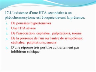 17-L’existence d’une HTA secondaire à un
phéochromocytome est évoquée devant la présence:
1. De poussées hypertensives
2. Une HTA sévère
3. De l’association: céphalée, palpitations, sueurs
4. De la présence de l’un ou l’autre de symptômes:
céphalée, palpitations, sueurs
5. D’une réponse très positive au traitement par
inhibiteur calcique
 