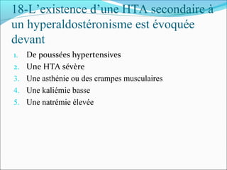 18-L’existence d’une HTA secondaire à
un hyperaldostéronisme est évoquée
devant
1. De poussées hypertensives
2. Une HTA sévère
3. Une asthénie ou des crampes musculaires
4. Une kaliémie basse
5. Une natrémie élevée
 