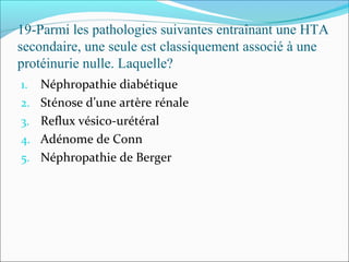 19-Parmi les pathologies suivantes entraînant une HTA
secondaire, une seule est classiquement associé à une
protéinurie nulle. Laquelle?
1. Néphropathie diabétique
2. Sténose d’une artère rénale
3. Reflux vésico-urétéral
4. Adénome de Conn
5. Néphropathie de Berger
 