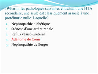 19-Parmi les pathologies suivantes entraînant une HTA
secondaire, une seule est classiquement associé à une
protéinurie nulle. Laquelle?
1. Néphropathie diabétique
2. Sténose d’une artère rénale
3. Reflux vésico-urétéral
4. Adénome de Conn
5. Néphropathie de Berger
 