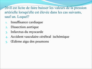 20-Il est licite de faire baisser les valeurs de la pression
artérielle lorsqu'elle est élevée dans les cas suivants,
sauf un. Lequel?
1. Insuffisance cardiaque
2. Dissection aortique
3. Infarctus du myocarde
4. Accident vasculaire cérébral ischémique
5. Œdème aigu des poumons
 