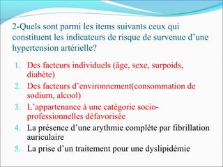 2-Quels sont parmi les items suivants ceux qui
constituent les indicateurs de risque de survenue d’une
hypertension artérielle?
1. Des facteurs individuels (âge, sexe, surpoids,
diabète)
2. Des facteurs d’environnement(consommation de
sodium, alcool)
3. L’appartenance à une catégorie socio-
professionnelles défavorisée
4. La présence d’une arythmie complète par fibrillation
auriculaire
5. La prise d’un traitement pour une dyslipidémie
 