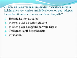 21-Lors de la survenue d’un accident vasculaire cérébral
ischémique avec tension artérielle élevée, on peut adopter
toutes les attitudes suivantes, sauf une. Laquelle?
1. Hospitalisation du sujet
2. Mise en place de sérum glucosé
3. Mise en place d’oxygène par voie nasale
4. Traitement anti-hypertenseur
5. intubation
 