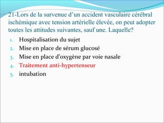 21-Lors de la survenue d’un accident vasculaire cérébral
ischémique avec tension artérielle élevée, on peut adopter
toutes les attitudes suivantes, sauf une. Laquelle?
1. Hospitalisation du sujet
2. Mise en place de sérum glucosé
3. Mise en place d’oxygène par voie nasale
4. Traitement anti-hypertenseur
5. intubation
 