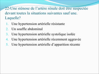22-Une sténose de l’artère rénale doit être suspectée
devant toutes la situations suivantes sauf une.
Laquelle?
1. Une hypertension artérielle résistante
2. Un souffle abdominal
3. Une hypertension artérielle systolique isolée
4. Une hypertension artérielle récemment aggravée
5. Une hypertension artérielle d’apparition récente
 