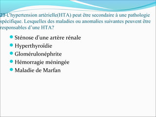 23-L’hypertension artérielle(HTA) peut être secondaire à une pathologie
spécifique. Lesquelles des maladies ou anomalies suivantes peuvent être
responsables d’une HTA?
Sténose d’une artère rénale
Hyperthyroïdie
Glomérulonéphrite
Hémorragie méningée
Maladie de Marfan
 