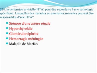 23-L’hypertension artérielle(HTA) peut être secondaire à une pathologie
spécifique. Lesquelles des maladies ou anomalies suivantes peuvent être
responsables d’une HTA?
Sténose d’une artère rénale
Hyperthyroïdie
Glomérulonéphrite
Hémorragie méningée
Maladie de Marfan
 