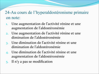 24-Au cours de l’hyperaldostéronisme primaire
on note:
1. Une augmentation de l’activité rénine et une
augmentation de l’aldostéronémie
2. Une augmentation de l’activité rénine et une
diminution de l’aldostéronémie
3. Une diminution de l’activité rénine et une
diminution de l’aldostéronémie
4. Une diminution de l’activité rénine et une
augmentation de l’aldostéronémie
5. Il n’y a pas se modification
 