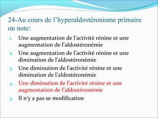 24-Au cours de l’hyperaldostéronisme primaire
on note:
1. Une augmentation de l’activité rénine et une
augmentation de l’aldostéronémie
2. Une augmentation de l’activité rénine et une
diminution de l’aldostéronémie
3. Une diminution de l’activité rénine et une
diminution de l’aldostéronémie
4. Une diminution de l’activité rénine et une
augmentation de l’aldostéronémie
5. Il n’y a pas se modification
 