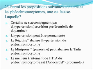25-Parmi les propositions suivantes concernant
les phéochromocytomes, une est fausse.
Laquelle?
1. Certains ne s’accompagnent pas
d’hypertension( sécrétion préférentielle de
dopamine)
2. L’hypertension peut être permanente
3. Le Régitine* abaisse l’hypertension du
phéochromocytome
4. Le Minipress * (prazosine) peut abaisser la Tadu
phéochromocytome
5. Le meilleur traitement de l’HTA du
phéochromocytome est l’Avlocardyl* (propanolol)
 
