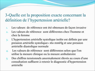 3-Quelle est la proposition exacte concernant la
définition de l’hypertension artérielle?
1. Les valeurs de référence ont été obtenues de façon invasive
2. Les valeurs de référence sont différentes chez l’homme et
chez la femme
3. L’hypertension artérielle systolique isolée est définie par une
pression artérielle systolique> 160 mmHg et une pression
artérielle diastolique normale
4. Les valeurs de référence sont différentes selon que l’on
utilise la mesure clinique ou la mesure ambulatoire
5. Des chiffres tensionnels anormalement élevés au cours d’une
consultation suffisent à retenir le diagnostic d’hypertension
artérielle
 