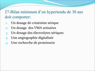 27-Bilan minimum d’un hypertendu de 30 ans
doit comporter:
1. Un dosage de créatinine sérique
2. Un dosage des VMA urinaires
3. Un dosage des électrolytes sériques
4. Une angiographie digitalisée
5. Une recherche de proteinurie
 