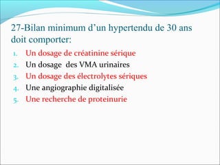 27-Bilan minimum d’un hypertendu de 30 ans
doit comporter:
1. Un dosage de créatinine sérique
2. Un dosage des VMA urinaires
3. Un dosage des électrolytes sériques
4. Une angiographie digitalisée
5. Une recherche de proteinurie
 