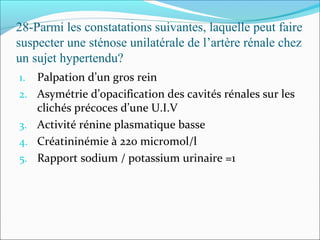28-Parmi les constatations suivantes, laquelle peut faire
suspecter une sténose unilatérale de l’artère rénale chez
un sujet hypertendu?
1. Palpation d’un gros rein
2. Asymétrie d’opacification des cavités rénales sur les
clichés précoces d’une U.I.V
3. Activité rénine plasmatique basse
4. Créatininémie à 220 micromol/l
5. Rapport sodium / potassium urinaire =1
 
