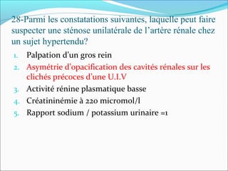28-Parmi les constatations suivantes, laquelle peut faire
suspecter une sténose unilatérale de l’artère rénale chez
un sujet hypertendu?
1. Palpation d’un gros rein
2. Asymétrie d’opacification des cavités rénales sur les
clichés précoces d’une U.I.V
3. Activité rénine plasmatique basse
4. Créatininémie à 220 micromol/l
5. Rapport sodium / potassium urinaire =1
 