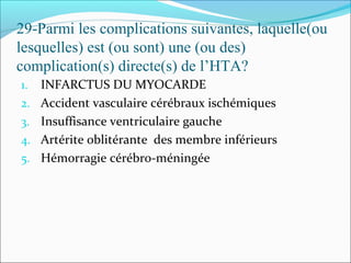 29-Parmi les complications suivantes, laquelle(ou
lesquelles) est (ou sont) une (ou des)
complication(s) directe(s) de l’HTA?
1. INFARCTUS DU MYOCARDE
2. Accident vasculaire cérébraux ischémiques
3. Insuffisance ventriculaire gauche
4. Artérite oblitérante des membre inférieurs
5. Hémorragie cérébro-méningée
 