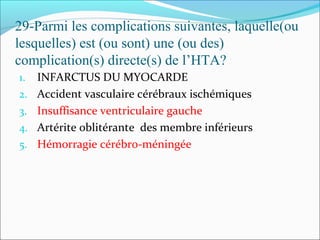 29-Parmi les complications suivantes, laquelle(ou
lesquelles) est (ou sont) une (ou des)
complication(s) directe(s) de l’HTA?
1. INFARCTUS DU MYOCARDE
2. Accident vasculaire cérébraux ischémiques
3. Insuffisance ventriculaire gauche
4. Artérite oblitérante des membre inférieurs
5. Hémorragie cérébro-méningée
 
