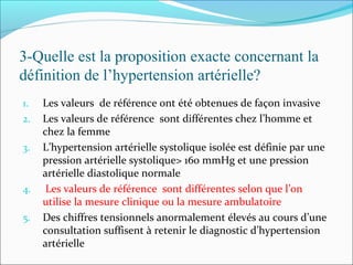 3-Quelle est la proposition exacte concernant la
définition de l’hypertension artérielle?
1. Les valeurs de référence ont été obtenues de façon invasive
2. Les valeurs de référence sont différentes chez l’homme et
chez la femme
3. L’hypertension artérielle systolique isolée est définie par une
pression artérielle systolique> 160 mmHg et une pression
artérielle diastolique normale
4. Les valeurs de référence sont différentes selon que l’on
utilise la mesure clinique ou la mesure ambulatoire
5. Des chiffres tensionnels anormalement élevés au cours d’une
consultation suffisent à retenir le diagnostic d’hypertension
artérielle
 