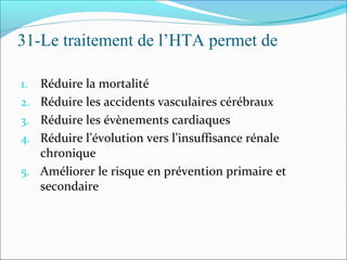 31-Le traitement de l’HTA permet de
1. Réduire la mortalité
2. Réduire les accidents vasculaires cérébraux
3. Réduire les évènements cardiaques
4. Réduire l’évolution vers l’insuffisance rénale
chronique
5. Améliorer le risque en prévention primaire et
secondaire
 