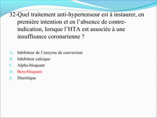 32-Quel traitement anti-hypertenseur est à instaurer, en
première intention et en l’absence de contre-
indication, lorsque l’HTA est associée à une
insuffisance coronarienne ?
A. Inhibiteur de l’enzyme de conversion
B. Inhibiteur calcique
C. Alpha-bloquant
D. Beta-bloquant
E. Diurétique
 