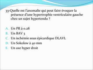 33-Quelle est l’anomalie qui peut faire évoquer la
présence d’une hypertrophie ventriculaire gauche
chez un sujet hypertendu ?
A. Un PR à 0.28
B. Un BAV 3
C. Un ischémie sous épicardique DLAVL
D. Un Sokolow à 40 mm
E. Un axe hyper droit
 
