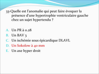 33-Quelle est l’anomalie qui peut faire évoquer la
présence d’une hypertrophie ventriculaire gauche
chez un sujet hypertendu ?
A. Un PR à 0.28
B. Un BAV 3
C. Un ischémie sous épicardique DLAVL
D. Un Sokolow à 40 mm
E. Un axe hyper droit
 