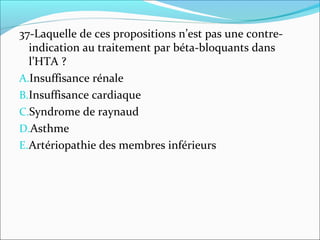 37-Laquelle de ces propositions n’est pas une contre-
indication au traitement par béta-bloquants dans
l’HTA ?
A.Insuffisance rénale
B.Insuffisance cardiaque
C.Syndrome de raynaud
D.Asthme
E.Artériopathie des membres inférieurs
 