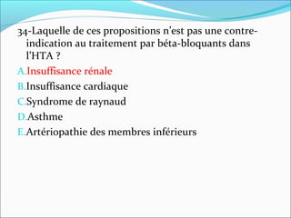 34-Laquelle de ces propositions n’est pas une contre-
indication au traitement par béta-bloquants dans
l’HTA ?
A.Insuffisance rénale
B.Insuffisance cardiaque
C.Syndrome de raynaud
D.Asthme
E.Artériopathie des membres inférieurs
 