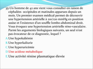 35-Un homme de 42 ans vient vous consulter en raison de
céphalées occipitales et matinales apparues depuis un
mois. Un premier examen médical permet de découvrir
une hypertension artérielle à 210/120 mmHg en position
assise et l’existence d’un souffle lombo-abdominal droit.
Vous évoquez une hypertension artérielle réno-vasculaire.
Parmi les arguments biologiques suivants, un seul n’est
pas évocateur de ce diagnostic, lequel ?
A.Une hypokaliémie
B.Une hyperkaliurie
C.Une hyperuricémie
D.Une acidose métabolique
E.Une activité rénine plasmatique élevée
 