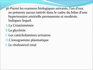 36-Parmi les examens biologiques suivants, l’un d’eux
ne présente aucun intérêt dans le cadre du bilan d’une
hypertension artérielle permanente et modérée.
Indiquez lequel.
A.La Créatininémie
B.La glycémie
C.Les catécholamines urinaires
D.L’ionogramme plasmatique
E.Le cholestérol total
 