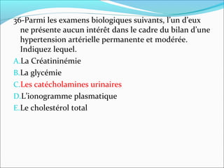 36-Parmi les examens biologiques suivants, l’un d’eux
ne présente aucun intérêt dans le cadre du bilan d’une
hypertension artérielle permanente et modérée.
Indiquez lequel.
A.La Créatininémie
B.La glycémie
C.Les catécholamines urinaires
D.L’ionogramme plasmatique
E.Le cholestérol total
 