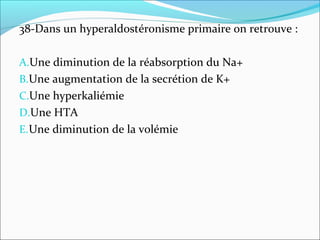 38-Dans un hyperaldostéronisme primaire on retrouve :
A.Une diminution de la réabsorption du Na+
B.Une augmentation de la secrétion de K+
C.Une hyperkaliémie
D.Une HTA
E.Une diminution de la volémie
 
