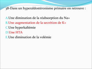 38-Dans un hyperaldostéronisme primaire on retrouve :
A.Une diminution de la réabsorption du Na+
B.Une augmentation de la secrétion de K+
C.Une hyperkaliémie
D.Une HTA
E.Une diminution de la volémie
 