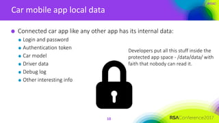 #RSAC
Car mobile app local data
10
Connected car app like any other app has its internal data:
Login and password
Authentication token
Car model
Driver data
Debug log
Other interesting info
Developers put all this stuff inside the
protected app space - /data/data/ with
faith that nobody can read it.
 