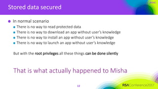 #RSAC
Stored data secured
12
In normal scenario
There is no way to read protected data
There is no way to download an app without user’s knowledge
There is no way to install an app without user’s knowledge
There is no way to launch an app without user’s knowledge
But with the root privileges all these things can be done silently
That is what actually happened to Misha
 