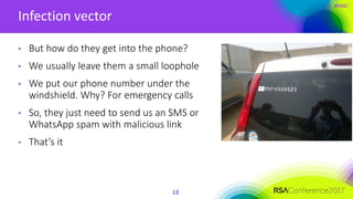 #RSAC
Infection vector
13
• But how do they get into the phone?
• We usually leave them a small loophole
• We put our phone number under the
windshield. Why? For emergency calls
• So, they just need to send us an SMS or
WhatsApp spam with malicious link
• That’s it
 