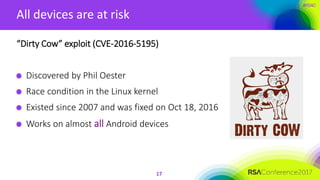#RSAC
All devices are at risk
17
“Dirty Cow” exploit (CVE-2016-5195)
Discovered by Phil Oester
Race condition in the Linux kernel
Existed since 2007 and was fixed on Oct 18, 2016
Works on almost all Android devices
 