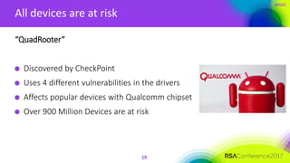 #RSAC
All devices are at risk
19
“QuadRooter”
Discovered by CheckPoint
Uses 4 different vulnerabilities in the drivers
Affects popular devices with Qualcomm chipset
Over 900 Million Devices are at risk
 