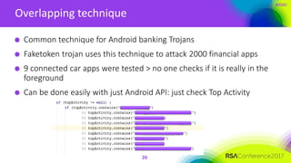 #RSAC
Overlapping technique
26
Common technique for Android banking Trojans
Faketoken trojan uses this technique to attack 2000 financial apps
9 connected car apps were tested > no one checks if it is really in the
foreground
Can be done easily with just Android API: just check Top Activity
 