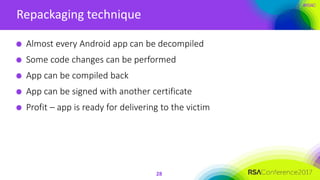 #RSAC
Repackaging technique
28
Almost every Android app can be decompiled
Some code changes can be performed
App can be compiled back
App can be signed with another certificate
Profit – app is ready for delivering to the victim
 