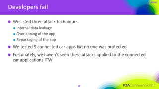 #RSAC
Developers fail
32
We listed three attack techniques
Internal data leakage
Overlapping of the app
Repackaging of the app
We tested 9 connected car apps but no one was protected
Fortunately, we haven’t seen these attacks applied to the connected
car applications ITW
 
