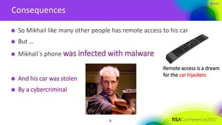 #RSAC
Consequences
6
So Mikhail like many other people has remote access to his car
But …
Mikhail`s phone was infected with malware
And his car was stolen
By a cybercriminal
Remote access is a dream
for the car hijackers
 